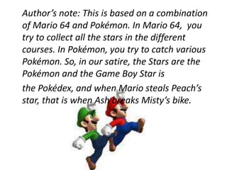 	Author’s note: This is based on a combination of Mario 64 and Pokémon. In Mario 64,  you try to collect all the stars in the different courses. In Pokémon, you try to catch various Pokémon. So, in our satire, the Stars are the Pokémon and the Game Boy Star is  	the Pokédex, and when Mario steals Peach’s star, that is when Ash breaks Misty’s bike. 