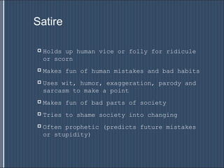 Satire

   Holds up human vice or folly for ridicule
    or scorn
   Makes fun of human mistakes and bad habits
   Uses wit, humor, exaggeration, parody and
    sarcasm to make a point
   Makes fun of bad parts of society
   Tries to shame society into changing
   Often prophetic (predicts future mistakes
    or stupidity)
 