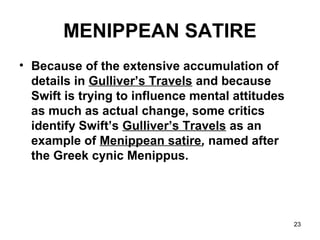 23
MENIPPEAN SATIRE
• Because of the extensive accumulation of
details in Gulliver’s Travels and because
Swift is trying to influence mental attitudes
as much as actual change, some critics
identify Swift’s Gulliver’s Travels as an
example of Menippean satire, named after
the Greek cynic Menippus.
 