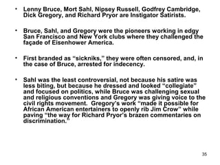 35
• Lenny Bruce, Mort Sahl, Nipsey Russell, Godfrey Cambridge,
Dick Gregory, and Richard Pryor are Instigator Satirists.
• Bruce, Sahl, and Gregory were the pioneers working in edgy
San Francisco and New York clubs where they challenged the
façade of Eisenhower America.
• First branded as “sickniks,” they were often censored, and, in
the case of Bruce, arrested for indecency.
• Sahl was the least controversial, not because his satire was
less biting, but because he dressed and looked “collegiate”
and focused on politics, while Bruce was challenging sexual
and religious conventions and Gregory was giving voice to the
civil rights movement. Gregory’s work “made it possible for
African American entertainers to openly rib Jim Crow” while
paving “the way for Richard Pryor’s brazen commentaries on
discrimination.”
 