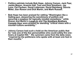 37
• Politico satirists include Bob Hope, Johnny Carson, Jack Paar,
Jackie Mason, Arsenio Hall, Tom and Dick Smothers, Jay
Leno, Pat Paulsen, David Letterman, David Steinberg, Dennis
Miller, Dan Rowan and Dick Martin, and Mark Russell.
• Bob Hope has been praised for rattling “Washington like a
Gatling gun, skewering the sanctimony of politics and
securing a soapbox for topically minded comedians,” while
Rowan and Martin’s Laugh-In and The Smothers Brothers
Comedy Hour were praised for blending “critical views with a
counter-culture sensibility.”
• Johnny Carson had such a hold on the American public that
he “was one of the few personalities who could safely fire one-
liners at Capitol Hill.” His cynicism came from the daily news
“inspired by the politicians who spoke with at least one foot in
their mouths.”
 