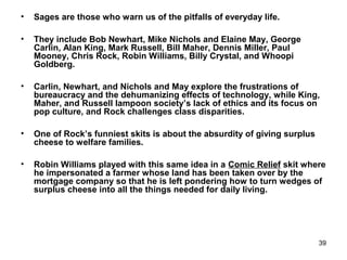 39
• Sages are those who warn us of the pitfalls of everyday life.
• They include Bob Newhart, Mike Nichols and Elaine May, George
Carlin, Alan King, Mark Russell, Bill Maher, Dennis Miller, Paul
Mooney, Chris Rock, Robin Williams, Billy Crystal, and Whoopi
Goldberg.
• Carlin, Newhart, and Nichols and May explore the frustrations of
bureaucracy and the dehumanizing effects of technology, while King,
Maher, and Russell lampoon society’s lack of ethics and its focus on
pop culture, and Rock challenges class disparities.
• One of Rock’s funniest skits is about the absurdity of giving surplus
cheese to welfare families.
• Robin Williams played with this same idea in a Comic Relief skit where
he impersonated a farmer whose land has been taken over by the
mortgage company so that he is left pondering how to turn wedges of
surplus cheese into all the things needed for daily living.
 