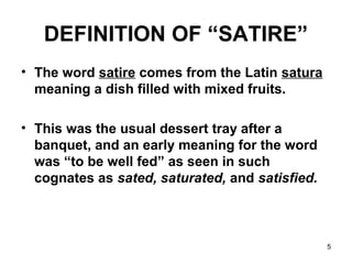 5
DEFINITION OF “SATIRE”
• The word satire comes from the Latin satura
meaning a dish filled with mixed fruits.
• This was the usual dessert tray after a
banquet, and an early meaning for the word
was “to be well fed” as seen in such
cognates as sated, saturated, and satisfied.
 