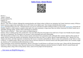 Satire Essay About Mexico
Pierick 1
Tanner J. Pierick
Professor Robert Fry
English 122
14 February 2018
Mexico: "The" Place To Retire Although the stunning beaches and vibrant culture in Mexico are intriguing, the Central American country of Mexico
boasts numerous aspects that would attract me to call it home in my elderly years. Next Avenue released an article saying:
Mexico knocked off last year's No. 1 Panama because you can live well there for under $1200 per month, it's close to the United States, the locals are
friendly, English is widely spoken in popular retiree spots, the expat community is large (more than one million Americans live there), health care is
affordable and high quality, and the culture and lifestyle are fantastic.
"How to retire to Mexico: ... Show more content on Helpwriting.net ...
I believe, there is nothing wrong with a modest life. Cross also talks about how the people in his small town of Ajijic were friendly beyond compare
from the very beginning. This resonated to me because I value meaningful and warm relationships.
With all the places on Earth to live, Mexico attracts tourists and retirees from around the world. Although other countries appeal to these groups of
people, Mexico remains the number one destination. Having never been out of the U.S. before, Mexico sounds appealing to me. "Based on its cost,
climate and culture, and other important considerations like access to amenities and healthcare, Mexico comes out consistently on top" (How to retire
to Mexico: A complete guide). Mexico may not have been an obvious selection for American retirees and other global retirees, but it certainly caught
my attention as I've researched possible destinations to retire.
Upon researching various retirement destinations, Mexico is the place I would choose to call home in my later years. Along with the aforementioned
benefits to a Mexico retirement, many Mexican businesses have bilingual employees and print literature in English. Mexico's natural beauty and
welcoming culture, along with its strong family values, seems to fit my hopes for life beyond my
... Get more on HelpWriting.net ...
 