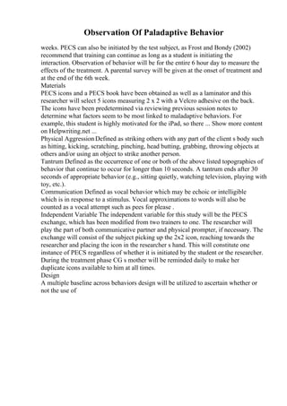 Observation Of Paladaptive Behavior
weeks. PECS can also be initiated by the test subject, as Frost and Bondy (2002)
recommend that training can continue as long as a student is initiating the
interaction. Observation of behavior will be for the entire 6 hour day to measure the
effects of the treatment. A parental survey will be given at the onset of treatment and
at the end of the 6th week.
Materials
PECS icons and a PECS book have been obtained as well as a laminator and this
researcher will select 5 icons measuring 2 x 2 with a Velcro adhesive on the back.
The icons have been predetermined via reviewing previous session notes to
determine what factors seem to be most linked to maladaptive behaviors. For
example, this student is highly motivated for the iPad, so there ... Show more content
on Helpwriting.net ...
Physical Aggression Defined as striking others with any part of the client s body such
as hitting, kicking, scratching, pinching, head butting, grabbing, throwing objects at
others and/or using an object to strike another person.
Tantrum Defined as the occurrence of one or both of the above listed topographies of
behavior that continue to occur for longer than 10 seconds. A tantrum ends after 30
seconds of appropriate behavior (e.g., sitting quietly, watching television, playing with
toy, etc.).
Communication Defined as vocal behavior which may be echoic or intelligible
which is in response to a stimulus. Vocal approximations to words will also be
counted as a vocal attempt such as pees for please .
Independent Variable The independent variable for this study will be the PECS
exchange, which has been modified from two trainers to one. The researcher will
play the part of both communicative partner and physical prompter, if necessary. The
exchange will consist of the subject picking up the 2x2 icon, reaching towards the
researcher and placing the icon in the researcher s hand. This will constitute one
instance of PECS regardless of whether it is initiated by the student or the researcher.
During the treatment phase CG s mother will be reminded daily to make her
duplicate icons available to him at all times.
Design
A multiple baseline across behaviors design will be utilized to ascertain whether or
not the use of
 