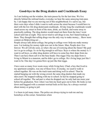 Good-bye to the Drug dealers and Crackheads Essay
As I am looking out the window, the train passes by for the last time. We live
directly behind the railroad tracks; everyday we hear the same annoying train pass
by. I am happy that we are moving out of this neighborhood. It s sad to say, but
there were days when I didn t want to walk across the street because I would have to
deal with the low life drug dealersand crackheads. All day long the crackheads would
stand across my street in front of the store, drink, act foolish, and waste away to
practically nothing. The drug dealers would stand out there from the time I went
school until late at night. They never tried to sell drugs to me, but I hated looking at
them. They thought that selling drugs was the only way to make money,... Show more
content on Helpwriting.net ...
People always talk about college, but going to college won t help me make money
now. I m looking for money right now not in the future. Man, People don t live
forever. We all will die soon, so what s the use of worrying about the future! My goal
isn t to go to college. It s to be big enough to sell keys. Keys is where the money is. I
want to sell keys, so other drug dealers will have to come buy their dope from me.
Then I can have them sell it to the base heads. One nigga I buy my dope from is
living in Miami in a mansion, and he didn t go to college. He s living large just like I
want to be. One day I m gonna blow up just like that nigga.
I have seen so many lives waste away while living here. Chad, a boy that lived in
my apartment complex, was one of those lives. Everyday, we used to walk to
school together. He was on the track team and doing well in school. Then he
started hanging out with the wrong crowd, the same drug dealers that made my
skin crawl. He stopped walking with me to school. In fact he stopped going to
school all together. The sad part is when he dropped out; he only had one more year
before his graduation. Now when I see him my heart goes out to him. He looks so run
down and haggard with a constant worried look on his face; he s always worried
about money or going to jail.
I ve been in jail many times. The police are always trying to rush me and my
homeboys at the corner. Sometimes when
 