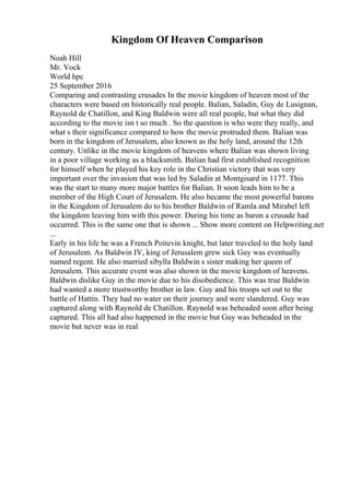 Kingdom Of Heaven Comparison
Noah Hill
Mr. Vock
World hpc
25 September 2016
Comparing and contrasting crusades In the movie kingdom of heaven most of the
characters were based on historically real people. Balian, Saladin, Guy de Lusignan,
Raynold de Chatillon, and King Baldwin were all real people, but what they did
according to the movie isn t so much . So the question is who were they really, and
what s their significance compared to how the movie protruded them. Balian was
born in the kingdom of Jerusalem, also known as the holy land, around the 12th
century. Unlike in the movie kingdom of heavens where Balian was shown living
in a poor village working as a blacksmith. Balian had first established recognition
for himself when he played his key role in the Christian victory that was very
important over the invasion that was led by Saladin at Montgisard in 1177. This
was the start to many more major battles for Balian. It soon leads him to be a
member of the High Court of Jerusalem. He also became the most powerful barons
in the Kingdom of Jerusalem do to his brother Baldwin of Ramla and Mirabel left
the kingdom leaving him with this power. During his time as baron a crusade had
occurred. This is the same one that is shown ... Show more content on Helpwriting.net
...
Early in his life he was a French Poitevin knight, but later traveled to the holy land
of Jerusalem. As Baldwin IV, king of Jerusalem grew sick Guy was eventually
named regent. He also married sibylla Baldwin s sister making her queen of
Jerusalem. This accurate event was also shown in the movie kingdom of heavens.
Baldwin dislike Guy in the movie due to his disobedience. This was true Baldwin
had wanted a more trustworthy brother in law. Guy and his troops set out to the
battle of Hattin. They had no water on their journey and were slandered. Guy was
captured along with Raynold de Chatillon. Raynold was beheaded soon after being
captured. This all had also happened in the movie but Guy was beheaded in the
movie but never was in real
 