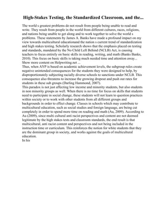 High-Stakes Testing, the Standardized Classroom, and the...
The world s greatest problems do not result from people being unable to read and
write. They result from people in the world from different cultures, races, religions,
and nations being unable to get along and to work together to solve the world s
problems. These statements by James A. Banks have made a profound impact on my
view towards multicultural educationand the nation s current trend of standardization
and high stakes testing. Scholarly research shows that the emphasis placed on testing
and standards, mandated by the No Child Left Behind (NCLB) Act, is causing
teachers to focus entirely on basic skills in reading, writing, and math (Banks Banks,
2010). This focus on basic skills is taking much needed time and attention away...
Show more content on Helpwriting.net ...
Thus, when AYP is based on academic achievement levels, the subgroup rules create
negative unintended consequences for the students they were designed to help, by
disproportionately subjecting racially diverse schools to sanctions under NCLB. This
consequence also threatens to increase the growing dropout and push out rates for
students in these sub groups (Darling Hammond, 2007).
This paradox is not just affecting low income and minority students, but also students
in non minority groups as well. When there is no time for focus on skills that students
need to participate in social change, these students will not learn to question practices
within society or to work with other students from all different groups and
backgrounds in order to effect change. Classes in schools which may contribute to
multicultural education, such as social studies and foreign language, are being cut
completely in order to spend more time on reading and math (Au, 2009). According to
Au (2009), since multi cultural anti racist perspectives and content are not deemed
legitimate by the high stakes tests and classroom standards, the end result is that
multicultural, anti racist content and perspectives and not being included in the
instruction time or curriculum. This reinforces the notion for white students that they
are the dominant group in society, and works against the goals of multicultural
education.
In his
 
