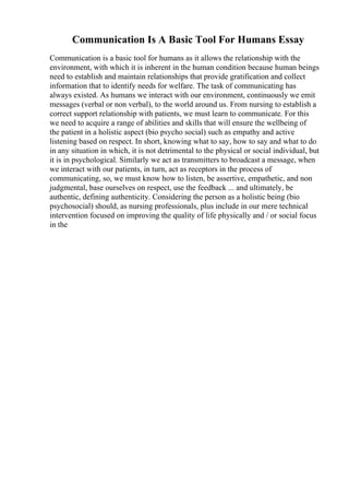 Communication Is A Basic Tool For Humans Essay
Communication is a basic tool for humans as it allows the relationship with the
environment, with which it is inherent in the human condition because human beings
need to establish and maintain relationships that provide gratification and collect
information that to identify needs for welfare. The task of communicating has
always existed. As humans we interact with our environment, continuously we emit
messages (verbal or non verbal), to the world around us. From nursing to establish a
correct support relationship with patients, we must learn to communicate. For this
we need to acquire a range of abilities and skills that will ensure the wellbeing of
the patient in a holistic aspect (bio psycho social) such as empathy and active
listening based on respect. In short, knowing what to say, how to say and what to do
in any situation in which, it is not detrimental to the physical or social individual, but
it is in psychological. Similarly we act as transmitters to broadcast a message, when
we interact with our patients, in turn, act as receptors in the process of
communicating, so, we must know how to listen, be assertive, empathetic, and non
judgmental, base ourselves on respect, use the feedback ... and ultimately, be
authentic, defining authenticity. Considering the person as a holistic being (bio
psychosocial) should, as nursing professionals, plus include in our mere technical
intervention focused on improving the quality of life physically and / or social focus
in the
 