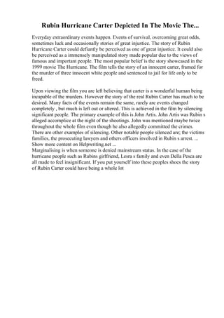Rubin Hurricane Carter Depicted In The Movie The...
Everyday extraordinary events happen. Events of survival, overcoming great odds,
sometimes luck and occasionally stories of great injustice. The story of Rubin
Hurricane Carter could defiantly be perceived as one of great injustice. It could also
be perceived as a immensely manipulated story made popular due to the views of
famous and important people. The most popular belief is the story showcased in the
1999 movie The Hurricane. The film tells the story of an innocent carter, framed for
the murder of three innocent white people and sentenced to jail for life only to be
freed.
Upon viewing the film you are left believing that carter is a wonderful human being
incapable of the murders. However the story of the real Rubin Carter has much to be
desired. Many facts of the events remain the same, rarely are events changed
completely , but much is left out or altered. This is achieved in the film by silencing
significant people. The primary example of this is John Artis. John Artis was Rubin s
alleged accomplice at the night of the shootings. John was mentioned maybe twice
throughout the whole film even though he also allegedly committed the crimes.
There are other examples of silencing. Other notable people silenced are; the victims
families, the prosecuting lawyers and others officers involved in Rubin s arrest. ...
Show more content on Helpwriting.net ...
Marginalising is when someone is denied mainstream status. In the case of the
hurricane people such as Rubins girlfriend, Lesra s family and even Della Pesca are
all made to feel insignificant. If you put yourself into these peoples shoes the story
of Rubin Carter could have being a whole lot
 