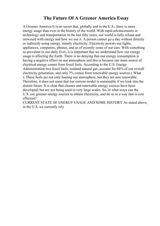 The Future Of A Greener America Essay
A Greener America It is no secret that, globally and in the U.S., there is more
energy usage than ever in the history of the world. With rapid advancements in
technology and transportation in the last fifty years, our world is fully reliant and
entwined with energy and how we use it. A person cannot go a day without directly
or indirectly using energy, mainly electricity. Electricity powers our lights,
appliances, computers, phones, and as of recently some of our cars. With something
so prevalent in our daily lives, it is important that we understand how our energy
usage is affecting the Earth. There is no denying that our energy consumption is
having a negative effect on our atmosphere and this is because our main source of
electrical energy comes from fossil fuels. According to the U.S. Energy
Administration two fossil fuels, coaland natural gas, account for 66% of our overall
electricity generation, and only 7% comes from renewable energy sources ( What
). These fuels are not only hurting our atmosphere, but they are non renewable.
Therefore, it does not seem that our current model is sustainable if we look into the
distant future. It is clear that cleaner and renewable energy sources have been
developed, but are not being used in very large scales. So, in what ways can the
U.S. use greener energy sources to obtain electricity, and do so in a way that is cost
efficient?
CURRENT STATE OF ENERGY USAGE AND SOME HISTORY As stated above,
in the U.S. we currently rely
 
