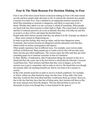 Fear Is The Main Reasons For Decision Making As Fear
Fear is one of the most crucial factors in decision making as Fear is the main reason
on why and how people make decisions in life. It controls the emotions how people
everyone lives their lives. Fear is defined as an unpleasant emotion caused by the
belief that something or someone is dangerous, and likely to cause pain or be a
threat. Whether they admit it or not, everyone is afraid of something. When people
are faced with fear, their reaction is either fight or flight. This comes back to instincts
and how if someone perceives an event as harmful, then they will either try and flee
to avoid it, or they will try and attack the harmful threat.
People make their choices around what they are afraid of in life. If people are afraid of
... Show more content on Helpwriting.net ...
In order to get this feeling, they must go larger, and do more dangerous stunts.
Eventually, their actions become too dangerous and the adrenaline rush that they
obtain results in serious consequences and injuries.
Other people experience fear in different ways. For example, scary movies make
millions in Hollywood. Many people pay to watch a movie that will not only scare
them, but also give them nightmares. The viewers enjoy the little rush they get when
something pops out or someone screeches in fear of a murderer.
In Mary Shelley s Frankenstein, after Frankenstein brings the monster to life, he is
afraid and flees the scene, due to the fact that he is afraid that the Edwards 3 monster
would harm him. Their instincts told them that they were in danger, so his first
reaction was to get to somewhere safe in order to survive. He feared that even though
the monster didn t do anything harmful yet, that he was born to be a menace to
society.
In the wild, animals need fear in order to survive in harsh conditions. For example,
in Africa, zebras are often hunted by large cats like lions. If they didn t fear lions
than they would not flee from them and they would most likely go extinct. However,
due to the fact that they have that fear of being eaten, their instincts tell them to flee
the scene and get away from the dangers. This has allowed them to survive for
thousands of years even though they ve been hunted for the span of
 