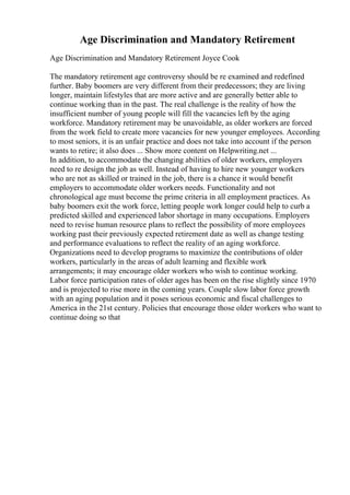 Age Discrimination and Mandatory Retirement
Age Discrimination and Mandatory Retirement Joyce Cook
The mandatory retirement age controversy should be re examined and redefined
further. Baby boomers are very different from their predecessors; they are living
longer, maintain lifestyles that are more active and are generally better able to
continue working than in the past. The real challenge is the reality of how the
insufficient number of young people will fill the vacancies left by the aging
workforce. Mandatory retirement may be unavoidable, as older workers are forced
from the work field to create more vacancies for new younger employees. According
to most seniors, it is an unfair practice and does not take into account if the person
wants to retire; it also does ... Show more content on Helpwriting.net ...
In addition, to accommodate the changing abilities of older workers, employers
need to re design the job as well. Instead of having to hire new younger workers
who are not as skilled or trained in the job, there is a chance it would benefit
employers to accommodate older workers needs. Functionality and not
chronological age must become the prime criteria in all employment practices. As
baby boomers exit the work force, letting people work longer could help to curb a
predicted skilled and experienced labor shortage in many occupations. Employers
need to revise human resource plans to reflect the possibility of more employees
working past their previously expected retirement date as well as change testing
and performance evaluations to reflect the reality of an aging workforce.
Organizations need to develop programs to maximize the contributions of older
workers, particularly in the areas of adult learning and flexible work
arrangements; it may encourage older workers who wish to continue working.
Labor force participation rates of older ages has been on the rise slightly since 1970
and is projected to rise more in the coming years. Couple slow labor force growth
with an aging population and it poses serious economic and fiscal challenges to
America in the 21st century. Policies that encourage those older workers who want to
continue doing so that
 