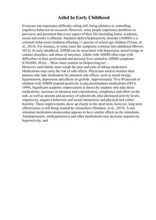Adhd In Early Childhood
Everyone can experience difficulty sitting still, being attentive or controlling
impulsive behavior on occasion. However, some people experience problems so
pervasive and persistent that every aspect of their life (including home, academic,
social and work) is affected. Attention deficit/hyperactivity disorder (ADHD) is a
common behavioral condition affecting 11 percent of school age children (Visser, et.
al., 2014). For instance, in some cases the symptoms continue into adulthood (Brown,
2013). In early adulthood, ADHD can be associated with depression, mood swings or
conduct disorders, and abuse of narcotics. Adults with ADHD often cope with
difficulties in their professional and personal lives related to ADHD symptoms
(CHADD, 2016).... Show more content on Helpwriting.net ...
However, each family must weigh the pros and cons of taking medication.
Medications may carry the risk of side effects. Physicians need to monitor their
patients who take medication for potential side effects, such as mood swings,
hypertension, depression and effects on growth. Approximately 70 to 80 percent of
children with ADHD respond positively to psychostimulants medications (MTA
1999). Significant academic improvement is shown by students who take these
medications: increases in attention and concentration, compliance and effort on the
task, as well as amount and accuracy of schoolwork, plus decreased activity levels,
impulsivity, negative behaviors and social interactions and physical and verbal
hostility. These improvements show up clearly in the short term, however, long term
effectiveness is still being studied by researchers (Hinshaw, et al., 2015). A non
stimulant medication atomoxetine appears to have similar effects as the stimulants.
Antidepressants, antihypertensive and other medications may decrease impulsivity,
hyperactivity, and
 