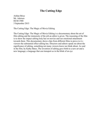 The Cutting Edge
Ashlan Brice
Mr. Adersen
HUM 1900
3 September 2015
The Cutting Edge: The Magic of Movie Editing
The Cutting Edge: The Magic of Movie Editing is a documentary about the art of
film editing and the immensity of the job an editor is given. The reasoning of the film
is to show the impact editing truly has on movies and our emotional attachment
towards them. This documentary shows clips from different films to prove to it s
viewers the substantial effect editing has. Directors and editors speak out about the
significance of editing, something not many viewers know nor think about. As said
in the film, by Kathy Bates, The invention of editing gave birth to a new art and a
new language; a language that can transport us in the blink of an eye
 