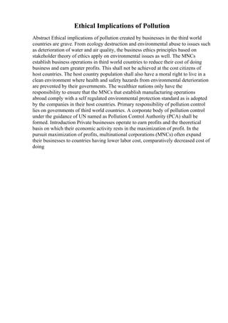Ethical Implications of Pollution
Abstract Ethical implications of pollution created by businesses in the third world
countries are grave. From ecology destruction and environmental abuse to issues such
as deterioration of water and air quality, the business ethics principles based on
stakeholder theory of ethics apply on environmental issues as well. The MNCs
establish business operations in third world countries to reduce their cost of doing
business and earn greater profits. This shall not be achieved at the cost citizens of
host countries. The host country population shall also have a moral right to live in a
clean environment where health and safety hazards from environmental deterioration
are prevented by their governments. The wealthier nations only have the
responsibility to ensure that the MNCs that establish manufacturing operations
abroad comply with a self regulated environmental protection standard as is adopted
by the companies in their host countries. Primary responsibility of pollution control
lies on governments of third world countries. A corporate body of pollution control
under the guidance of UN named as Pollution Control Authority (PCA) shall be
formed. Introduction Private businesses operate to earn profits and the theoretical
basis on which their economic activity rests in the maximization of profit. In the
pursuit maximization of profits, multinational corporations (MNCs) often expand
their businesses to countries having lower labor cost, comparatively decreased cost of
doing
 