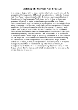 Violating The Sherman Anti Trust Act
to compete, so it opted to try to form a monopolistic trust in order to eliminate the
competition. But to determine if Microsoft was attempting to violate the Sherman
Anti Trust Act, a trust must be defined. By definition, a trust is a combination of
firms formed by legal agreement. While it may not be obvious to the average
consumer, Microsoft, by trying to negotiate an agreement between the two
businesses so it could have a better grip on web browsing, hints at wanting to form
a trust between the two. Not many people had non Windows systems so Microsoft
would have the Netscape browser be offered to the minority of customers while
making itself available to the masses. Microsoft would not directly gain money
from Netscape, but its losing potential customers meant that Microsoft would gain
more money indirectly. The Sherman Anti Trust is not explicit in its terms and it
is not clear whether a trust is illegal or preventing competition is. In Section one of
the act, it says that a trust has to also be in restraint of trade or commerce among
the several states, or with foreign nations to fully be declared illegal. Even in
section two of the act, it states, Every person who shall monopolize, or attempt to
monopolize, or combine or conspire with any other person or persons, to
monopolize any part of the trade or commerce among the several States, or with
foreign nations, shall be deemed guilty of a felony (Cornell). The lines among the
several states can be used as a
 