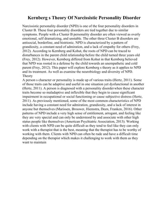 Kernberg s Theory Of Narcissistic Personality Disorder
Narcissistic personality disorder (NPD) is one of the four personality disorders in
Cluster B. These four personality disorders are tied together due to similar
symptoms. People with a Cluster B personality disorder are often viewed as overly
emotional, self dramatizing, and unstable. The other three Cluster B disorders are
antisocial, borderline, and histrionic. NPD is characterized by a pattern of
grandiosity, a constant need of admiration, and a lack of empathy for others (Frey,
2012). According to Kernberg and Kohut, the roots of NPD can be traced to
disturbances in the parent child relationship before the child turned three years old
(Frey, 2012). However, Kernberg differed from Kohut in that Kernberg believed
that NPD was rooted in a defense by the child towards an unempathetic and cold
parent (Frey, 2012). This paper will explore Kernberg s theory as it applies to NPD
and its treatment. As well as examine the neurobiology and diversity of NPD.
Theory
A person s character or personality is made up of various traits (Hertz, 2011). Some
of those traits can be adaptive and useful in one situation yet dysfunctional in another
(Hertz, 2011). A person is diagnosed with a personality disorderwhen these character
traits become so maladaptive and inflexible that they begin to cause significant
impairment in occupational or social functioning or cause subjective distress (Hertz,
2011). As previously mentioned, some of the most common characteristics of NPD
include having a constant need for admiration, grandiosity, and a lack of interest in
anyone but themselves (Marissen, Brouwer, Hiemstra, Deen, Franken, 2016). Other
patterns of NPD include a very high sense of entitlement, arrogant, and feeling like
they are very special and can only be understood by and associate with other high
status people like themselves (American Psychiatric Association, 2013). Working
with clients with NPD can be quite difficult as they tend to feel like they can only
work with a therapist that is the best, meaning that the therapist has to be worthy of
working with them. Clients with NPD can often be rude and have a difficult time
depending on the therapist which makes it challenging to work with them as they
want to maintain
 