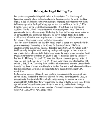 Raising the Legal Driving Age
For many teenagers obtaining their driver s license is the first initial step of
becoming an adult. Many political and public figures question the ability to drive
legally at age 16; in some states even younger. There are many reasons why many
individuals question the legal driving age such as how will impact society? If the
legal drivingage in the United States is raised to 18 will there be a decrease of
accidents? In the United States most states allow teenagers to have a learner s
permit and a driver s license at age 16. Rising the legal driving age would cut down
on car accidents and associated damages, cut down on teen deaths from traffic
accidents and allow for teens to gain more experience before driving on their own.
Let s take ... Show more content on Helpwriting.net ...
That $34 billion is money that could be saved or put to better use, especially in the
present economy. According to the Center for Disease Control (CDC) car
accidents are the number one cause of death for teens (CDC, 2010), which just by
itself certainly does give merit to raising the legal driving age. In most states the
age to get a driver s license is 16 but in some states the age is lower, including South
Dakota where learner s permits are given at age 14. Statistics from the Insurance
Institute for Highway Safety (IIHS) show that highest crash rate per age is for 16
year olds and crash rates for drivers 16 19 years old are four times higher than older
drivers (IIHS, 2010). The study from the IIHS shows that the numbers of teen deaths
from driving have dropped significantly in the last few years, and it is no coincidence
that these numbers have fallen as more states have begun to implement GDL
restrictions.
Reducing the numbers of teen drivers would in turn decrease the number of teen
drivers killed. The number one cause of death for teens, according to the CDC, is
car accidents. One third of all teen deaths in the country are caused by vehicle
crashes (CDC, 2010). New Jersey is currently the state with the highest legal driving
age and one of seven that removes all restrictions at 18, and is shown through
different studies to have the lowest number of teen driving deaths compared to other
states (CBS/AP, 2008). New Jersey comes
 