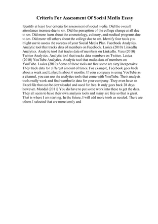 Criteria For Assessment Of Social Media Essay
Identify at least four criteria for assessment of social media. Did the overall
attendance increase due to sm. Did the perception of the college change at all due
to sm. Did more learn about the cosmetology, culinary, and medical programs due
to sm. Did more tell others about the college due to sm. Identify four tools you
might use to assess the success of your Social Media Plan. Facebook Analytics.
Analytic tool that tracks data of members on Facebook. Lasica (2010) LinkedIn
Analytics. Analytic tool that tracks data of members on LinkedIn. Vara (2010)
Twitter Analytics. Analytic tool that tracks data members on Twitter. Lasica
(2010) YouTube Analytics. Analytic tool that tracks data of members on
YouTube. Lasica (2010) Some of these tools are free some are very inexpensive.
They track data for different amount of times. For example, Facebook goes back
about a week and LinkedIn about 6 months. If your company is using YouTube as
a channel, you can use the analytics tools that come with YouTube. Their analysis
tools really work and find worthwile data for your company. They even have an
Excel file that can be downloaded and used for free. It only goes back 28 days
however. Mondal (2011) You do have to put some work into these to get the data.
They all seem to have their own analysis tools and many are free so that is great.
That is where I am starting. In the future, I will add more tools as needed. There are
others I selected that are more costly and
 