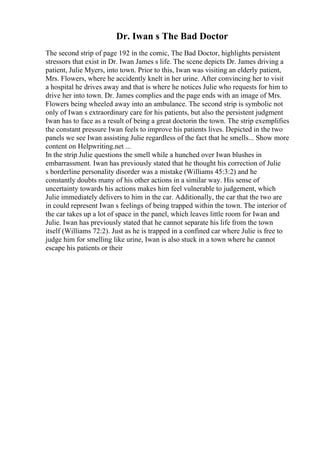 Dr. Iwan s The Bad Doctor
The second strip of page 192 in the comic, The Bad Doctor, highlights persistent
stressors that exist in Dr. Iwan James s life. The scene depicts Dr. James driving a
patient, Julie Myers, into town. Prior to this, Iwan was visiting an elderly patient,
Mrs. Flowers, where he accidently knelt in her urine. After convincing her to visit
a hospital he drives away and that is where he notices Julie who requests for him to
drive her into town. Dr. James complies and the page ends with an image of Mrs.
Flowers being wheeled away into an ambulance. The second strip is symbolic not
only of Iwan s extraordinary care for his patients, but also the persistent judgment
Iwan has to face as a result of being a great doctorin the town. The strip exemplifies
the constant pressure Iwan feels to improve his patients lives. Depicted in the two
panels we see Iwan assisting Julie regardless of the fact that he smells... Show more
content on Helpwriting.net ...
In the strip Julie questions the smell while a hunched over Iwan blushes in
embarrassment. Iwan has previously stated that he thought his correction of Julie
s borderline personality disorder was a mistake (Williams 45:3:2) and he
constantly doubts many of his other actions in a similar way. His sense of
uncertainty towards his actions makes him feel vulnerable to judgement, which
Julie immediately delivers to him in the car. Additionally, the car that the two are
in could represent Iwan s feelings of being trapped within the town. The interior of
the car takes up a lot of space in the panel, which leaves little room for Iwan and
Julie. Iwan has previously stated that he cannot separate his life from the town
itself (Williams 72:2). Just as he is trapped in a confined car where Julie is free to
judge him for smelling like urine, Iwan is also stuck in a town where he cannot
escape his patients or their
 