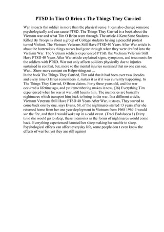 PTSD In Tim O Brien s The Things They Carried
War impacts the soldier in more than the physical sense. It can also change someone
psychologically and can cause PTSD. The Things They Carried is a book about the
Vietnam war and what Tim O Brien went through. The article 4 Kent State Students
Killed By Troops is about a group of College students having a peaceful protest
turned Violent. The Vietnam Veterans Still Have PTSD 40 Years After War article is
about the horrendous things nurses had gone through when they were drafted into the
Vietnam War. The Vietnam soldiers experienced PTSD, the Vietnam Veterans Still
Have PTSD 40 Years After War article explained signs, symptoms, and treatments for
the soldiers with PTSD. War not only affects soldiers physically due to injuries
sustained in combat, but, more so the mental injuries sustained that no one can see.
War... Show more content on Helpwriting.net ...
In the book The Things They Carried, Tim said that it had been over two decades
and every time O Brien remembers it, makes it as if it was currently happening. In
The Things They Carried, O Brien claims, Forty three years old, and the war
occurred a lifetime ago, and yet remembering makes it now. (36) Everything Tim
experienced when he was at war, still haunts him. The memories are basically
nightmares which transport him back to being in the war. In a different article,
Vietnam Veterans Still Have PTSD 40 Years After War, it states, They started to
come back one by one, says Evans, 69, of the nightmares started 13 years after she
returned home from her one year deployment in Vietnam from 1968 1969. I would
see the fire, and then I would wake up in a cold sweat. (Traci Badalucco 1) Every
time she would go to sleep, these memories in the forms of nightmares would come
back. Everything experienced haunted her sleep making her unable to sleep.
Psychological effects can affect everyday life, some people don t even know the
effects of war but yet they are still against
 