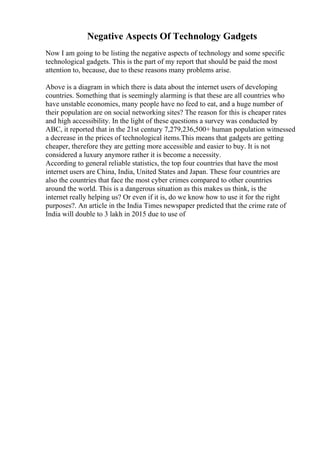 Negative Aspects Of Technology Gadgets
Now I am going to be listing the negative aspects of technology and some specific
technological gadgets. This is the part of my report that should be paid the most
attention to, because, due to these reasons many problems arise.
Above is a diagram in which there is data about the internet users of developing
countries. Something that is seemingly alarming is that these are all countries who
have unstable economies, many people have no feed to eat, and a huge number of
their population are on social networking sites? The reason for this is cheaper rates
and high accessibility. In the light of these questions a survey was conducted by
ABC, it reported that in the 21st century 7,279,236,500+ human population witnessed
a decrease in the prices of technological items.This means that gadgets are getting
cheaper, therefore they are getting more accessible and easier to buy. It is not
considered a luxury anymore rather it is become a necessity.
According to general reliable statistics, the top four countries that have the most
internet users are China, India, United States and Japan. These four countries are
also the countries that face the most cyber crimes compared to other countries
around the world. This is a dangerous situation as this makes us think, is the
internet really helping us? Or even if it is, do we know how to use it for the right
purposes?. An article in the India Times newspaper predicted that the crime rate of
India will double to 3 lakh in 2015 due to use of
 