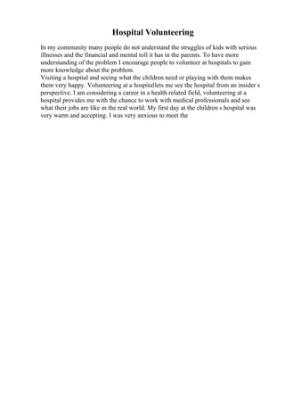 Hospital Volunteering
In my community many people do not understand the struggles of kids with serious
illnesses and the financial and mental toll it has in the parents. To have more
understanding of the problem I encourage people to volunteer at hospitals to gain
more knowledge about the problem.
Visiting a hospital and seeing what the children need or playing with them makes
them very happy. Volunteering at a hospitallets me see the hospital from an insider s
perspective. I am considering a career in a health related field, volunteering at a
hospital provides me with the chance to work with medical professionals and see
what their jobs are like in the real world. My first day at the children s hospital was
very warm and accepting. I was very anxious to meet the
 
