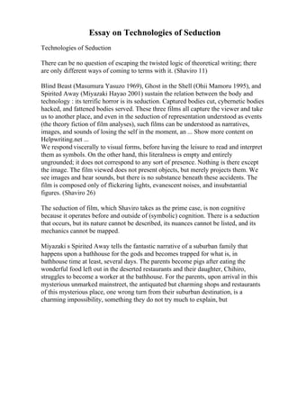 Essay on Technologies of Seduction
Technologies of Seduction
There can be no question of escaping the twisted logic of theoretical writing; there
are only different ways of coming to terms with it. (Shaviro 11)
Blind Beast (Masumura Yasuzo 1969), Ghost in the Shell (Ohii Mamoru 1995), and
Spirited Away (Miyazaki Hayao 2001) sustain the relation between the body and
technology : its terrific horror is its seduction. Captured bodies cut, cybernetic bodies
hacked, and fattened bodies served. These three films all capture the viewer and take
us to another place, and even in the seduction of representation understood as events
(the theory fiction of film analyses), such films can be understood as narratives,
images, and sounds of losing the self in the moment, an ... Show more content on
Helpwriting.net ...
We respond viscerally to visual forms, before having the leisure to read and interpret
them as symbols. On the other hand, this literalness is empty and entirely
ungrounded; it does not correspond to any sort of presence. Nothing is there except
the image. The film viewed does not present objects, but merely projects them. We
see images and hear sounds, but there is no substance beneath these accidents. The
film is composed only of flickering lights, evanescent noises, and insubstantial
figures. (Shaviro 26)
The seduction of film, which Shaviro takes as the prime case, is non cognitive
because it operates before and outside of (symbolic) cognition. There is a seduction
that occurs, but its nature cannot be described, its nuances cannot be listed, and its
mechanics cannot be mapped.
Miyazaki s Spirited Away tells the fantastic narrative of a suburban family that
happens upon a bathhouse for the gods and becomes trapped for what is, in
bathhouse time at least, several days. The parents become pigs after eating the
wonderful food left out in the deserted restaurants and their daughter, Chihiro,
struggles to become a worker at the bathhouse. For the parents, upon arrival in this
mysterious unmarked mainstreet, the antiquated but charming shops and restaurants
of this mysterious place, one wrong turn from their suburban destination, is a
charming impossibility, something they do not try much to explain, but
 