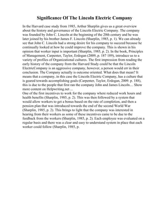 Significance Of The Lincoln Electric Company
In the Harvard case study from 1985, Arthur Sharplin gives us a great overview
about the history and governance of the Lincoln Electric Company. The company
was founded by John C. Lincoln at the beginning of the 20th century and he was
later joined by his brother James F. Lincoln (Sharplin, 1985, p. 1). We can already
see that John C. Lincoln had a strong desire for his company to succeed because he
continually looked at how he could improve the company. This is shown in his
opinion that worker input is important (Sharplin, 1985, p. 2). In the book, Principles
of Management, Carpenter, Taylor, Erdogan (2009, p. 187 189), introduce us to a
variety of profiles of Organizational cultures. The first impression from reading the
early history of the company from the Harvard Study could be that the Lincoln
ElectricCompany is an aggressive company, however, a person would err in their
conclusion. The Company actually is outcome oriented. What does that mean? It
means that a company, in this case the Lincoln Electric Company, has a culture that
is geared towards accomplishing goals (Carpenter, Taylor, Erdogan, 2009. p. 188),
this is due to the people that first ran the company John and James Lincoln.... Show
more content on Helpwriting.net ...
One of the first incentives to work for the company where reduced work hours and
health benefits (Sharplin, 1985, p. 2). This was then followed by a system that
would allow workers to get a bonus based on the rate of completion, and then a
pension plan that was introduced towards the end of the second World War
(Sharplin, 1985, p. 2). This brings to light that the company was interested in
hearing from their workers as some of these incentives came to be due to the
feedback from the workers (Sharplin, 1985, p. 2). Each employee was evaluated on a
regular basis and there was a clear and easy to understand system in place that each
worker could follow (Sharplin, 1985, p.
 