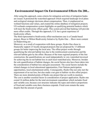 Environmental Impact On Environmental Effects On 280...
After using this approach, some criteria for mitigation activities of mitigation banks
are issued. It promoted the watershed approach which required landscape level plans
and ecological strategic decisions about compensation. Then, it emphasized on
wetland functions and values, and created the online database of mitigation projects.
US wetlands compensation system highlights on qualifying potential bankers which
will meet the biodiversity offsets goals. This system proved that banking will provide
more offset credits. Through this approach, U.S. has a great experience of
biodiversity offsets.
The third representative biodiversity offset mechanism case is a Canada based
project, Bruce to Milton Biodiversity Initiative by Hydro One ... Show more content
on Helpwriting.net ...
Moreover, as a result of cooperation with these groups, Hydro One chose to
financially support 23 locally designed projects that are proposed by 13 different
groups for better improving the local area. The offset project works through
quantifying the relevant habitat loss due to the reinforcement construction and the
relevant habitat gain by the offset. Because of the trans regional property of the line
construction, the quantifications are used independently in very watershed traversed
for achieving the no net habitat loss in each local watershed area. Moreover, besides
the sole quantification of habitat changes, the social factors also have been taken into
the consideration of habitat loss and gain assessment. The social factors include the
related changes in local educational opportunities, First Nations participation
opportunities, local entertainment utility. Consequently, Hydro One not only met the
requirement of no net loss, but also made a net gain to habitat via this offset project.
There are more detailed points of Hydro one project that are worth to mention.
The cost is another essential factor in consideration of project application. Hydro one
costed 16 million dollar for the total environment expenditure which includes fixed
and variable cost, because cost structure indicates the types and relative proportions
of fixed and variable costs that a business expends. Fixed costs remain the same
despite that the amount of goods
 
