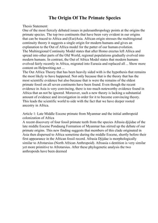 The Origin Of The Primate Species
Thesis Statement:
One of the most fiercely debated issues in paleoanthropology points at the origins the
primate species. The top two continents that have been very evident in our origins
that can be traced to Africa and (Eur)Asia. African origin stresses the multiregional
continuity theory it suggests a single origin for modern humans and gives an
explanation to the Out of Africa model for the patter of our human evolution.
The Multiregional Continuity Model states that after Homo erectus left Africa and
spread into other parts of the Old World, regional populations gradually evolved into
modern humans. In contrast, the Out of Africa Model states that modern humans
evolved fairly recently in Africa, migrated into Eurasia and replaced all ... Show more
content on Helpwriting.net ...
The Out Africa Theory that has been heavily sided with is the hypothesis that remains
the most likely to have happened. Not only because that is the theory that has the
most scientific evidence but also because that is were the remains of the oldest
primate fossil on all seven continents have been found. Even though the recent
evidence in Asia is very convincing, there is too much noteworthy evidence found in
Africa that an not be ignored. Moreover, such a new theory is lacking a substantial
amount of evidence and investigation in order for it to become convincing theory.
This leads the scientific world to side with the fact that we have deeper rooted
ancestry in Africa.
Article 1: Late Middle Eocene primate from Myanmar and the initial anthropoid
colonization of Africa
A recent discovery of four fossil primate teeth from the species Afrasia djijidae of the
late middle Eocene Pondaung Formation of Myanmar has stirred up the debate of our
primate origins. This new finding suggests that members of this clade originated in
Asia then dispersed to Africa sometime during the middle Eocene, shortly before their
first appearance in the African fossil record. Afrasia Djijdae is morphologically
similar to Afrotarsius (North African Anthropoid). Afroasia s dentition is very similar
yet more primitive to Afrotarsius. After these phylogenetic analysis the two
anthropoids have been deemed
 