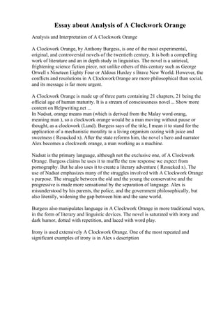 Essay about Analysis of A Clockwork Orange
Analysis and Interpretation of A Clockwork Orange
A Clockwork Orange, by Anthony Burgess, is one of the most experimental,
original, and controversial novels of the twentieth century. It is both a compelling
work of literature and an in depth study in linguistics. The novel is a satirical,
frightening science fiction piece, not unlike others of this century such as George
Orwell s Nineteen Eighty Four or Aldous Huxley s Brave New World. However, the
conflicts and resolutions in A ClockworkOrange are more philosophical than social,
and its message is far more urgent.
A Clockwork Orange is made up of three parts containing 21 chapters, 21 being the
official age of human maturity. It is a stream of consciousness novel... Show more
content on Helpwriting.net ...
In Nadsat, orange means man (which is derived from the Malay word orang,
meaning man ), so a clockwork orange would be a man moving without pause or
thought, as a clockwork (Lund). Burgess says of the title, I mean it to stand for the
application of a mechanistic morality to a living organism oozing with juice and
sweetness ( Resucked x). After the state reforms him, the novel s hero and narrator
Alex becomes a clockwork orange, a man working as a machine.
Nadsat is the primary language, although not the exclusive one, of A Clockwork
Orange. Burgess claims he uses it to muffle the raw response we expect from
pornography. But he also uses it to create a literary adventure ( Resucked x). The
use of Nadsat emphasizes many of the struggles involved with A Clockwork Orange
s purpose. The struggle between the old and the young the conservative and the
progressive is made more sensational by the separation of language. Alex is
misunderstood by his parents, the police, and the government philosophically, but
also literally, widening the gap between him and the sane world.
Burgess also manipulates language in A Clockwork Orange in more traditional ways,
in the form of literary and linguistic devices. The novel is saturated with irony and
dark humor, dotted with repetition, and laced with word play.
Irony is used extensively A Clockwork Orange. One of the most repeated and
significant examples of irony is in Alex s description
 