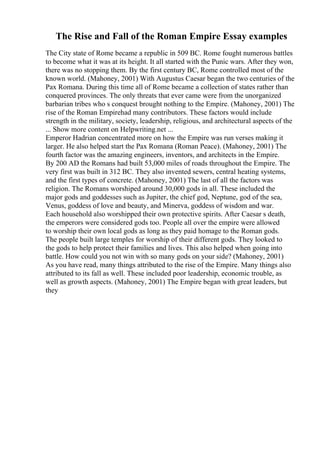 The Rise and Fall of the Roman Empire Essay examples
The City state of Rome became a republic in 509 BC. Rome fought numerous battles
to become what it was at its height. It all started with the Punic wars. After they won,
there was no stopping them. By the first century BC, Rome controlled most of the
known world. (Mahoney, 2001) With Augustus Caesar began the two centuries of the
Pax Romana. During this time all of Rome became a collection of states rather than
conquered provinces. The only threats that ever came were from the unorganized
barbarian tribes who s conquest brought nothing to the Empire. (Mahoney, 2001) The
rise of the Roman Empirehad many contributors. These factors would include
strength in the military, society, leadership, religious, and architectural aspects of the
... Show more content on Helpwriting.net ...
Emperor Hadrian concentrated more on how the Empire was run verses making it
larger. He also helped start the Pax Romana (Roman Peace). (Mahoney, 2001) The
fourth factor was the amazing engineers, inventors, and architects in the Empire.
By 200 AD the Romans had built 53,000 miles of roads throughout the Empire. The
very first was built in 312 BC. They also invented sewers, central heating systems,
and the first types of concrete. (Mahoney, 2001) The last of all the factors was
religion. The Romans worshiped around 30,000 gods in all. These included the
major gods and goddesses such as Jupiter, the chief god, Neptune, god of the sea,
Venus, goddess of love and beauty, and Minerva, goddess of wisdom and war.
Each household also worshipped their own protective spirits. After Caesar s death,
the emperors were considered gods too. People all over the empire were allowed
to worship their own local gods as long as they paid homage to the Roman gods.
The people built large temples for worship of their different gods. They looked to
the gods to help protect their families and lives. This also helped when going into
battle. How could you not win with so many gods on your side? (Mahoney, 2001)
As you have read, many things attributed to the rise of the Empire. Many things also
attributed to its fall as well. These included poor leadership, economic trouble, as
well as growth aspects. (Mahoney, 2001) The Empire began with great leaders, but
they
 