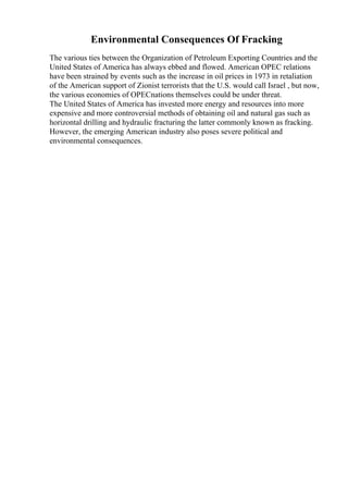 Environmental Consequences Of Fracking
The various ties between the Organization of Petroleum Exporting Countries and the
United States of America has always ebbed and flowed. American OPEC relations
have been strained by events such as the increase in oil prices in 1973 in retaliation
of the American support of Zionist terrorists that the U.S. would call Israel , but now,
the various economies of OPECnations themselves could be under threat.
The United States of America has invested more energy and resources into more
expensive and more controversial methods of obtaining oil and natural gas such as
horizontal drilling and hydraulic fracturing the latter commonly known as fracking.
However, the emerging American industry also poses severe political and
environmental consequences.
 