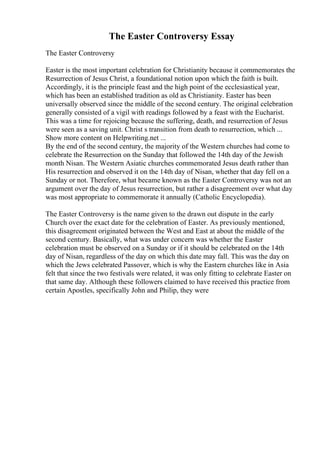 The Easter Controversy Essay
The Easter Controversy
Easter is the most important celebration for Christianity because it commemorates the
Resurrection of Jesus Christ, a foundational notion upon which the faith is built.
Accordingly, it is the principle feast and the high point of the ecclesiastical year,
which has been an established tradition as old as Christianity. Easter has been
universally observed since the middle of the second century. The original celebration
generally consisted of a vigil with readings followed by a feast with the Eucharist.
This was a time for rejoicing because the suffering, death, and resurrection of Jesus
were seen as a saving unit. Christ s transition from death to resurrection, which ...
Show more content on Helpwriting.net ...
By the end of the second century, the majority of the Western churches had come to
celebrate the Resurrection on the Sunday that followed the 14th day of the Jewish
month Nisan. The Western Asiatic churches commemorated Jesus death rather than
His resurrection and observed it on the 14th day of Nisan, whether that day fell on a
Sunday or not. Therefore, what became known as the Easter Controversy was not an
argument over the day of Jesus resurrection, but rather a disagreement over what day
was most appropriate to commemorate it annually (Catholic Encyclopedia).
The Easter Controversy is the name given to the drawn out dispute in the early
Church over the exact date for the celebration of Easter. As previously mentioned,
this disagreement originated between the West and East at about the middle of the
second century. Basically, what was under concern was whether the Easter
celebration must be observed on a Sunday or if it should be celebrated on the 14th
day of Nisan, regardless of the day on which this date may fall. This was the day on
which the Jews celebrated Passover, which is why the Eastern churches like in Asia
felt that since the two festivals were related, it was only fitting to celebrate Easter on
that same day. Although these followers claimed to have received this practice from
certain Apostles, specifically John and Philip, they were
 