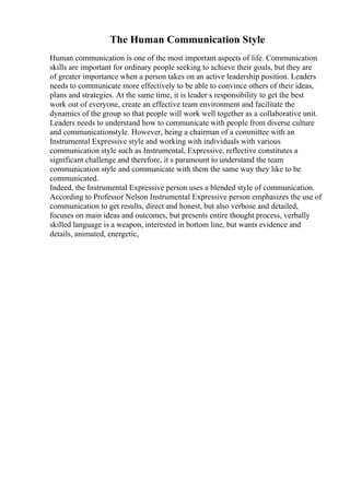 The Human Communication Style
Human communication is one of the most important aspects of life. Communication
skills are important for ordinary people seeking to achieve their goals, but they are
of greater importance when a person takes on an active leadership position. Leaders
needs to communicate more effectively to be able to convince others of their ideas,
plans and strategies. At the same time, it is leader s responsibility to get the best
work out of everyone, create an effective team environment and facilitate the
dynamics of the group so that people will work well together as a collaborative unit.
Leaders needs to understand how to communicate with people from diverse culture
and communicationstyle. However, being a chairman of a committee with an
Instrumental Expressive style and working with individuals with various
communication style such as Instrumental, Expressive, reflective constitutes a
significant challenge and therefore, it s paramount to understand the team
communication style and communicate with them the same way they like to be
communicated.
Indeed, the Instrumental Expressive person uses a blended style of communication.
According to Professor Nelson Instrumental Expressive person emphasizes the use of
communication to get results, direct and honest, but also verbose and detailed,
focuses on main ideas and outcomes, but presents entire thought process, verbally
skilled language is a weapon, interested in bottom line, but wants evidence and
details, animated, energetic,
 