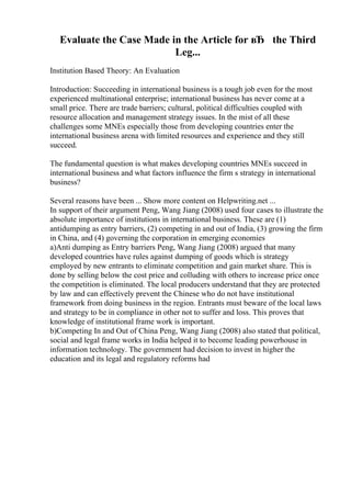 Evaluate the Case Made in the Article for вЂ the Third
Leg...
Institution Based Theory: An Evaluation
Introduction: Succeeding in international business is a tough job even for the most
experienced multinational enterprise; international business has never come at a
small price. There are trade barriers; cultural, political difficulties coupled with
resource allocation and management strategy issues. In the mist of all these
challenges some MNEs especially those from developing countries enter the
international business arena with limited resources and experience and they still
succeed.
The fundamental question is what makes developing countries MNEs succeed in
international business and what factors influence the firm s strategy in international
business?
Several reasons have been ... Show more content on Helpwriting.net ...
In support of their argument Peng, Wang Jiang (2008) used four cases to illustrate the
absolute importance of institutions in international business. These are (1)
antidumping as entry barriers, (2) competing in and out of India, (3) growing the firm
in China, and (4) governing the corporation in emerging economies
a)Anti dumping as Entry barriers Peng, Wang Jiang (2008) argued that many
developed countries have rules against dumping of goods which is strategy
employed by new entrants to eliminate competition and gain market share. This is
done by selling below the cost price and colluding with others to increase price once
the competition is eliminated. The local producers understand that they are protected
by law and can effectively prevent the Chinese who do not have institutional
framework from doing business in the region. Entrants must beware of the local laws
and strategy to be in compliance in other not to suffer and loss. This proves that
knowledge of institutional frame work is important.
b)Competing In and Out of China Peng, Wang Jiang (2008) also stated that political,
social and legal frame works in India helped it to become leading powerhouse in
information technology. The government had decision to invest in higher the
education and its legal and regulatory reforms had
 