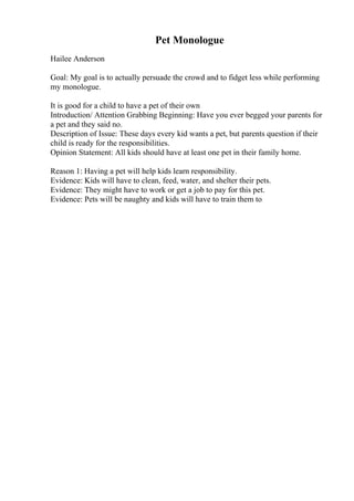 Pet Monologue
Hailee Anderson
Goal: My goal is to actually persuade the crowd and to fidget less while performing
my monologue.
It is good for a child to have a pet of their own
Introduction/ Attention Grabbing Beginning: Have you ever begged your parents for
a pet and they said no.
Description of Issue: These days every kid wants a pet, but parents question if their
child is ready for the responsibilities.
Opinion Statement: All kids should have at least one pet in their family home.
Reason 1: Having a pet will help kids learn responsibility.
Evidence: Kids will have to clean, feed, water, and shelter their pets.
Evidence: They might have to work or get a job to pay for this pet.
Evidence: Pets will be naughty and kids will have to train them to
 