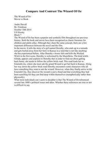 Compare And Contrast The Wizard Of Oz
The Wizard of Oz
Movie vs Book
Andre Duvall
Dr. Friedman
October 10th 2014
US Hisotry
Block 7
The Wizard of Oz has been a popular and symbolic film throughout our previous
history. Both the book and movie have been recognised as classic literature for
children and adults alike. Although they share the same concept, there are a few
important differences between the novel and the film.
In the movie: It tells the story of a girl named Dorothy, who ends up in a tornado
and gets hurled away from her farm in Kansas to a land that is not like anything
she has experienced before. After Dorothy s house falls and kills the Wicked
Witch in the first scene, Dorothy is welcomed by the Munchkins. The kind witch,
Glinda, appears and explains to Dorothy that in order to find out about getting
back home, she needs to follow the yellow brick road. This road leads her to
Emerald city, where she must ask the grand Wizard to get her back to Kansas. Along
her way down the yellow brick road Dorothy encounters some characters who all
have something they want to ask the wizard. However, when they finally arrive at the
Emerald City, they discover the wizard is just a fraud and that everything they had
been searching for they can find deep within themselves (metaphorically rather than
physically).
What most individuals can t seem to decipher is that The Wizard of Oz referenced
several late 1800 s political issues and ideas. Whether these references are true or not
is difficult to say.
 