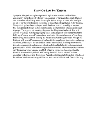 Essay On Low Self Esteem
Synopsis: Margo is an eighteen year old high school student and has been
consistently bullied since freshman year. A group of her peers has singled her out
and teases her relentlessly about her weight. When Margo is alone, she indulges
on all of her favorite foods in one sitting to make herself feel better. After binging,
Margo feels guilty about eating so much food and states, I m as big as a whale .
She then proceeds to self induce vomiting and use her mother s laxatives in order
to purge. The appropriate nursing diagnosis for this patient is chronic low self
esteem evidenced by binging/purging foods and derogatory self slander related to
bullying. Chronic low self esteem is an applicable diagnosis because of how long
the bullying has occurred, causing the patient to develop negative self perception.
Patients with low self esteem are at higher risk for developing depression and eating
disorders, especially if the patient is a female adolescence. Nursing interventions
include, assess mood and presence of suicidal thoughts/behaviors, discuss patient
perceptions of illness and acknowledgement of issue and attend therapy to eliminate
self destructive behaviors and establish effective coping mechanisms. Suicidal
ideation is common in patients with eating disorders due to low self esteem,
disturbed body image and depression. According to the article Suicidein Childhood,
In addition to direct screening of ideation, there are additional risk factors that may
 