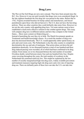 Drug Laws
The War on Our Soil Drugs are not a new concept. They have been around since the
B.C. Era. However it was not until recently that drugs were even considered illegal. In
the late eighteen hundreds the first drug law was passed in the states. Before that in
1762, Virginia awarded bounties for hemp culture and manufacture, and forced
punishments upon those who did not harvest it. The U.S. does not have the best drug
policies. There are other countries they could defiantly take notes from. However we
are not the only country with appalling drug laws. Yet some nations seem to have
established a much more effective solution to the combat against drugs. This essay
will compare drug laws in different nations and how they compare to the United
States.... Show more content on Helpwriting.net ...
Instead of punishing the user they try to help. The Dutch Government spends on
Treatments and health knowledge classes. As a result the number of drug over
dose has decreased drastically. The U.S. would apparently rather spend money on
jails and court room costs. The Netherlands is also the only country to completely
decriminalize the use and sale of marijuana. That action alone cut down the jail
population drastically. In two thousand fourteen a total of one hundred and three
drug induced passing were recorded, all of which had been confirmed to be drug
related. From ninety six to two thousand thirteen the total number of recorded
Overdose deaths varied between ninety four and one hundred forty four. Despite
some wavering throughout the years, the total number of overdoses in the
Netherlands has remained relatively low. This might be explained by the low
number of socially marginalized high risk drug users, widely available prevention
and treatment measures targeting high risk drug users and a low rate of injecting
drug use. There are defiantly parts of these laws can take the U.S. can take into
 