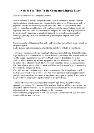 Now Is The Time To Be Computer Literate Essay
Now Is The Time To Be Computer Literate
Now is the time to become computer literate. Now is the time to become familiar
and comfortable with the computer because in the future we will become virtually a
paperless society and many daily activities will be linked to the computer. Mail
delivery to the home and business will be almost entirely phased out and e mail will
replace it. Bills will come via the computer and paid the same way. Pay checks will
be electronically deposited to your bank account. On special occasions such as
birthdays, greeting cards will be sent from your computer to your loved ones
computer.
Shopping malls will become cyber malls and we will do our ... Show more content on
Helpwriting.net ...
Light fixtures will automatically adjust to the right level of light in your home.
The way of business conducted be entirely changed. Instead of long distance business
trips, business will be conducted via interactive tele conferences. Documents and files
will be stored on computers hard drives. Much of this is done today but in the
future it will expand as we become a paperless society. Many workers will not have
to go to a place of employment. They will work from their homes via the computer.
For those who do have to drive to work it will become less stressful as computer help
to keep traffic congestion down.
Cars will have on board computers to keep them aware of road conditions, traffic
backups, and which route is best to take. On board computer will also replace maps
and give directions from your current location to where you are going. If you happen
to get lost your computer will get you back to the correct road.
The education system will also join the computer age. Every student will have
access to a computer. Text books will be on disks. Students will have access to a vast
amount of reference material via the computer modem from far away universities and
other institutions. Home work will done on the computer.
Instead of turning in papers on which you have done your homework you will either
turn in a disk or send it to your
 