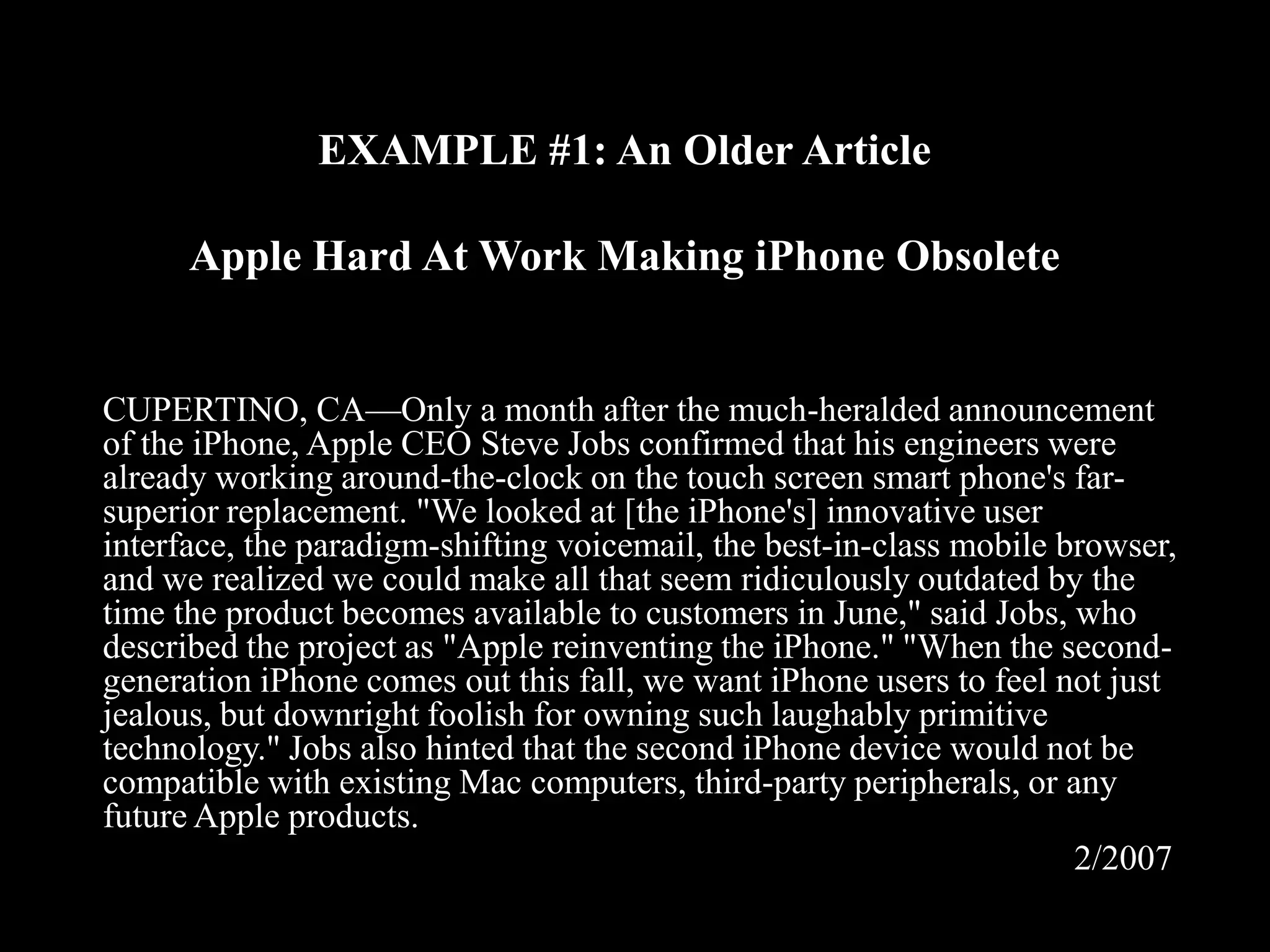 EXAMPLE #1: An Older Article
Apple Hard At Work Making iPhone Obsolete

CUPERTINO, CA—Only a month after the much-heralded announcement
of the iPhone, Apple CEO Steve Jobs confirmed that his engineers were
already working around-the-clock on the touch screen smart phone's farsuperior replacement. "We looked at [the iPhone's] innovative user
interface, the paradigm-shifting voicemail, the best-in-class mobile browser,
and we realized we could make all that seem ridiculously outdated by the
time the product becomes available to customers in June," said Jobs, who
described the project as "Apple reinventing the iPhone." "When the secondgeneration iPhone comes out this fall, we want iPhone users to feel not just
jealous, but downright foolish for owning such laughably primitive
technology." Jobs also hinted that the second iPhone device would not be
compatible with existing Mac computers, third-party peripherals, or any
future Apple products.
2/2007

 
