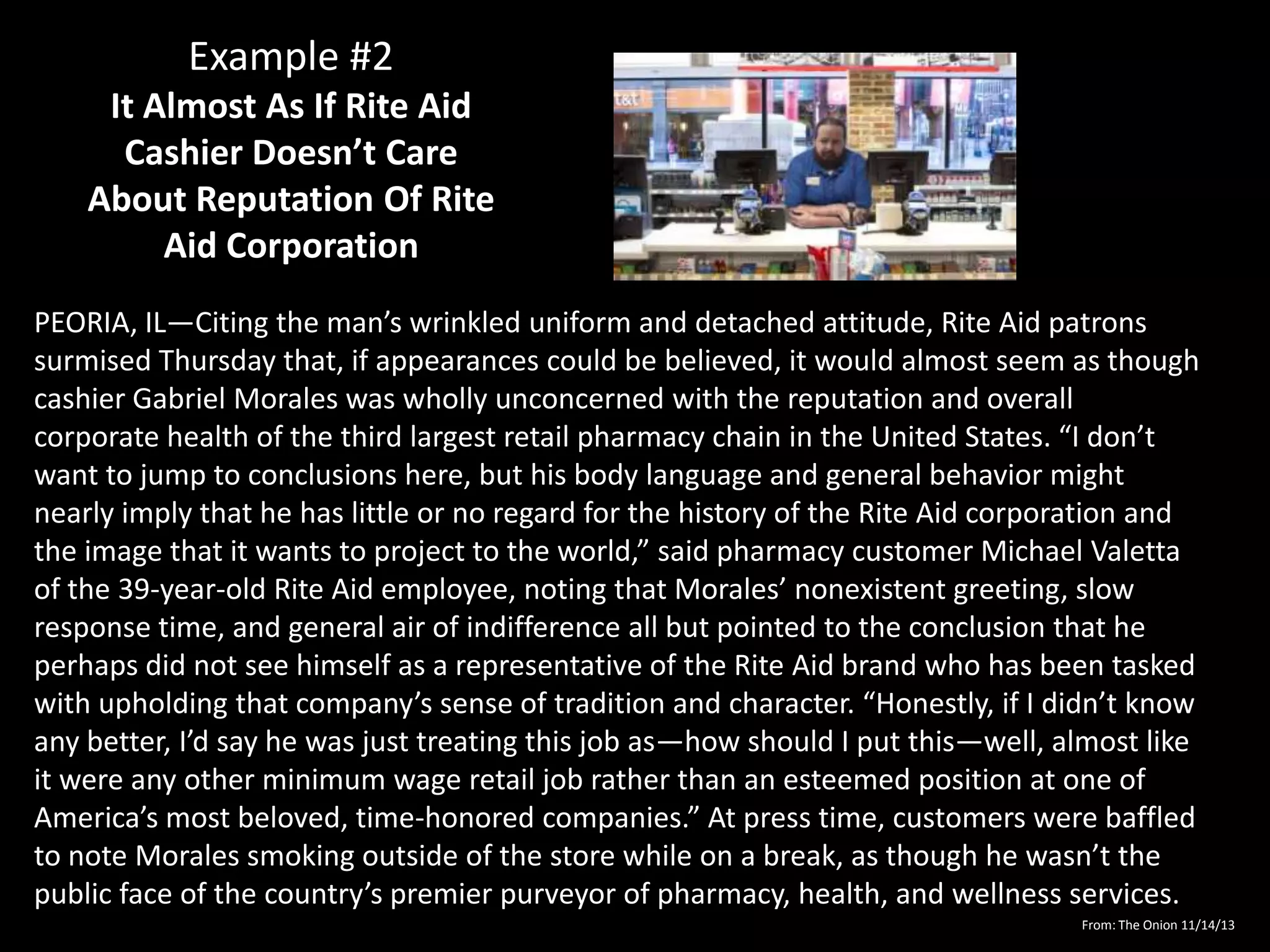Example #2
It Almost As If Rite Aid
Cashier Doesn’t Care
About Reputation Of Rite
Aid Corporation
PEORIA, IL—Citing the man’s wrinkled uniform and detached attitude, Rite Aid patrons
surmised Thursday that, if appearances could be believed, it would almost seem as though
cashier Gabriel Morales was wholly unconcerned with the reputation and overall
corporate health of the third largest retail pharmacy chain in the United States. “I don’t
want to jump to conclusions here, but his body language and general behavior might
nearly imply that he has little or no regard for the history of the Rite Aid corporation and
the image that it wants to project to the world,” said pharmacy customer Michael Valetta
of the 39-year-old Rite Aid employee, noting that Morales’ nonexistent greeting, slow
response time, and general air of indifference all but pointed to the conclusion that he
perhaps did not see himself as a representative of the Rite Aid brand who has been tasked
with upholding that company’s sense of tradition and character. “Honestly, if I didn’t know
any better, I’d say he was just treating this job as—how should I put this—well, almost like
it were any other minimum wage retail job rather than an esteemed position at one of
America’s most beloved, time-honored companies.” At press time, customers were baffled
to note Morales smoking outside of the store while on a break, as though he wasn’t the
public face of the country’s premier purveyor of pharmacy, health, and wellness services.
From: The Onion 11/14/13

 
