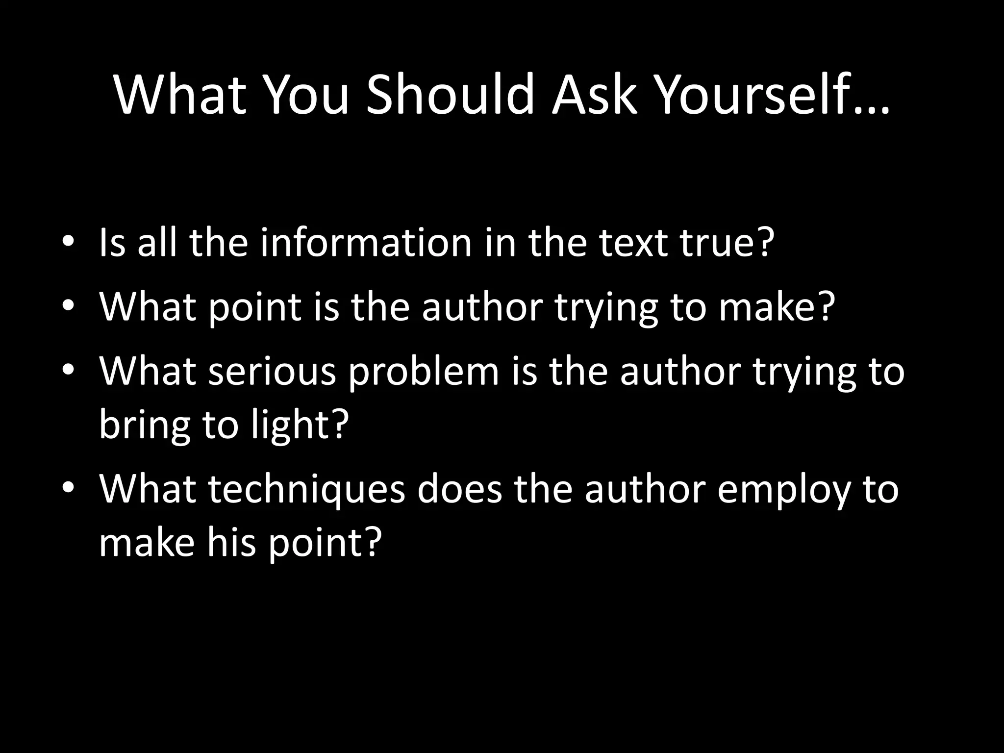 What You Should Ask Yourself…
• Is all the information in the text true?
• What point is the author trying to make?
• What serious problem is the author trying to
bring to light?
• What techniques does the author employ to
make his point?

 