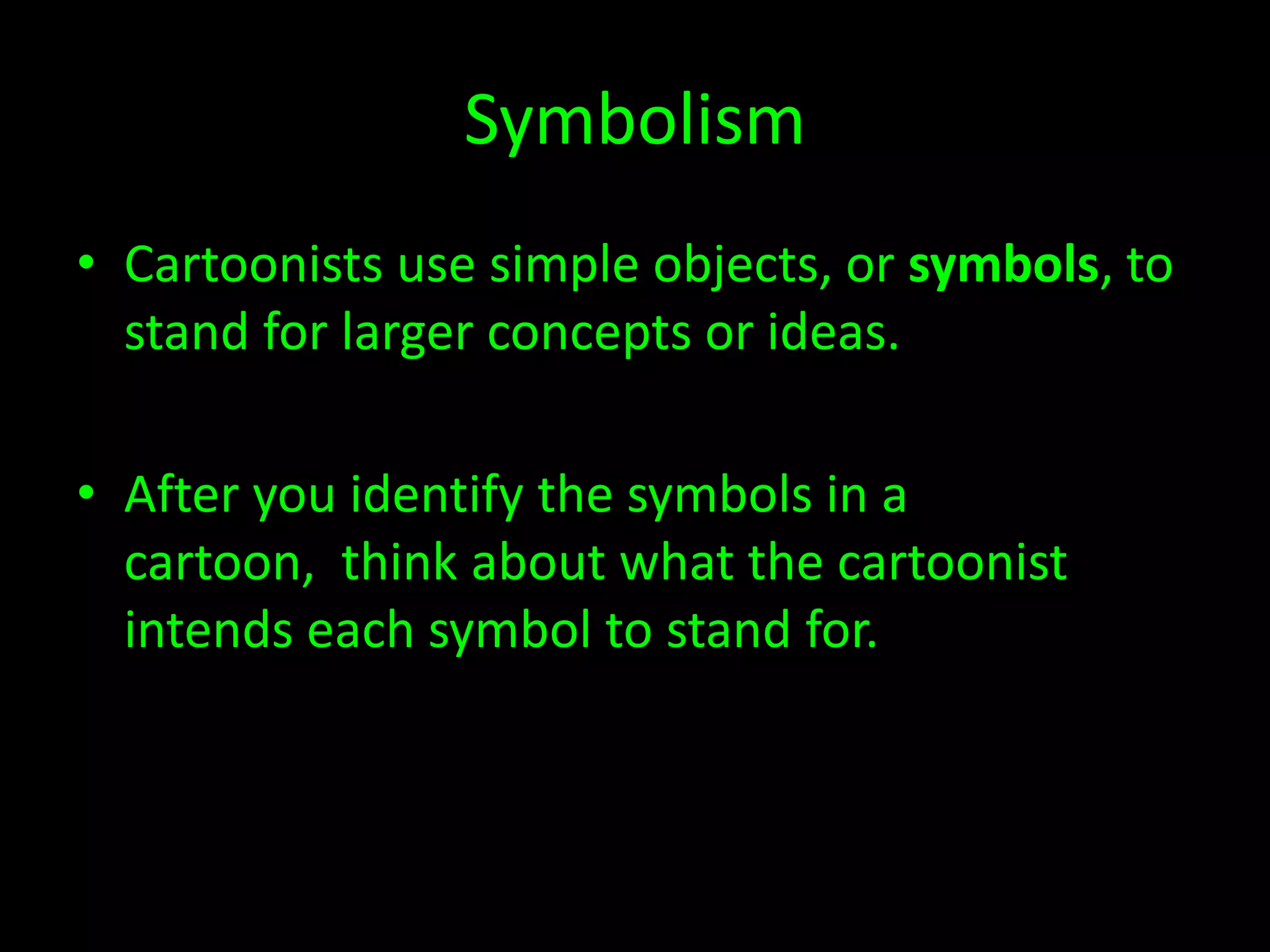 Symbolism
• Cartoonists use simple objects, or symbols, to
stand for larger concepts or ideas.
• After you identify the symbols in a
cartoon, think about what the cartoonist
intends each symbol to stand for.

 