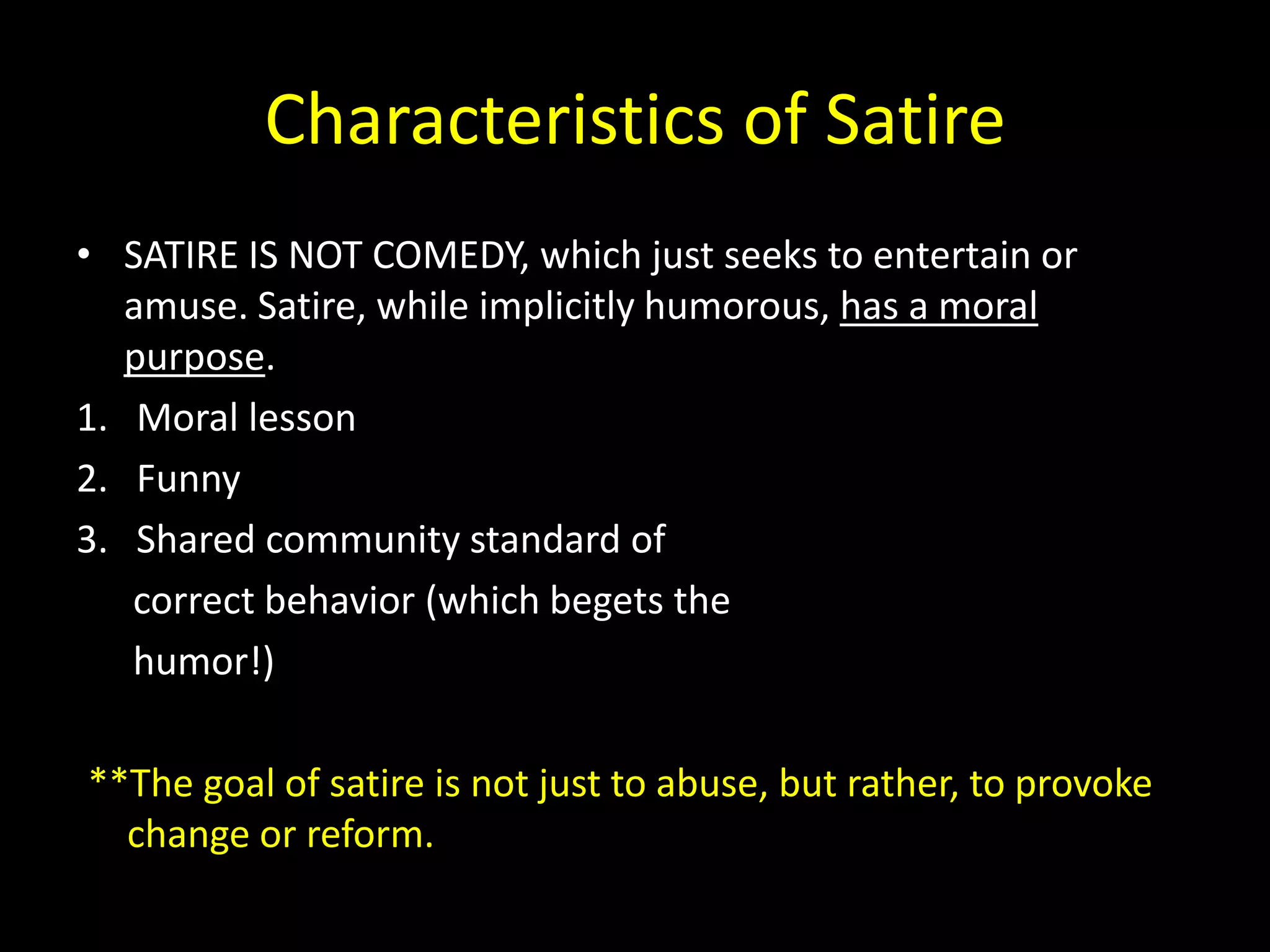 Characteristics of Satire
• SATIRE IS NOT COMEDY, which just seeks to entertain or
amuse. Satire, while implicitly humorous, has a moral
purpose.
1. Moral lesson
2. Funny
3. Shared community standard of
correct behavior (which begets the
humor!)

**The goal of satire is not just to abuse, but rather, to provoke
change or reform.

 