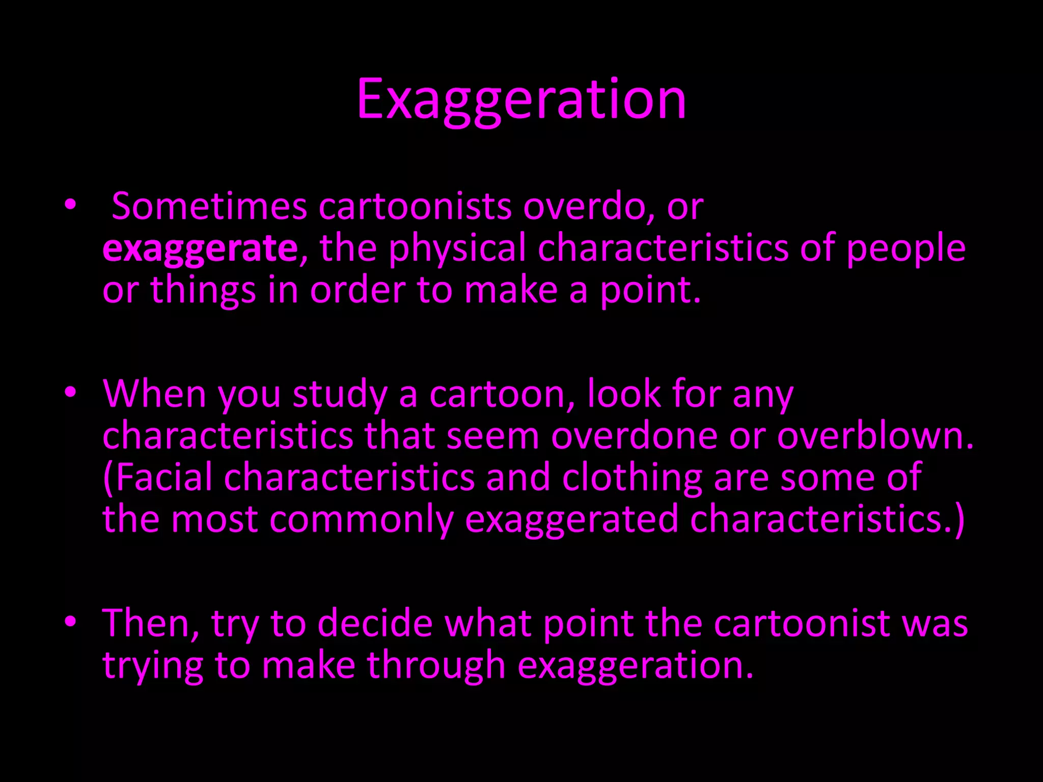 Exaggeration
• Sometimes cartoonists overdo, or
exaggerate, the physical characteristics of people
or things in order to make a point.
• When you study a cartoon, look for any
characteristics that seem overdone or overblown.
(Facial characteristics and clothing are some of
the most commonly exaggerated characteristics.)

• Then, try to decide what point the cartoonist was
trying to make through exaggeration.

 