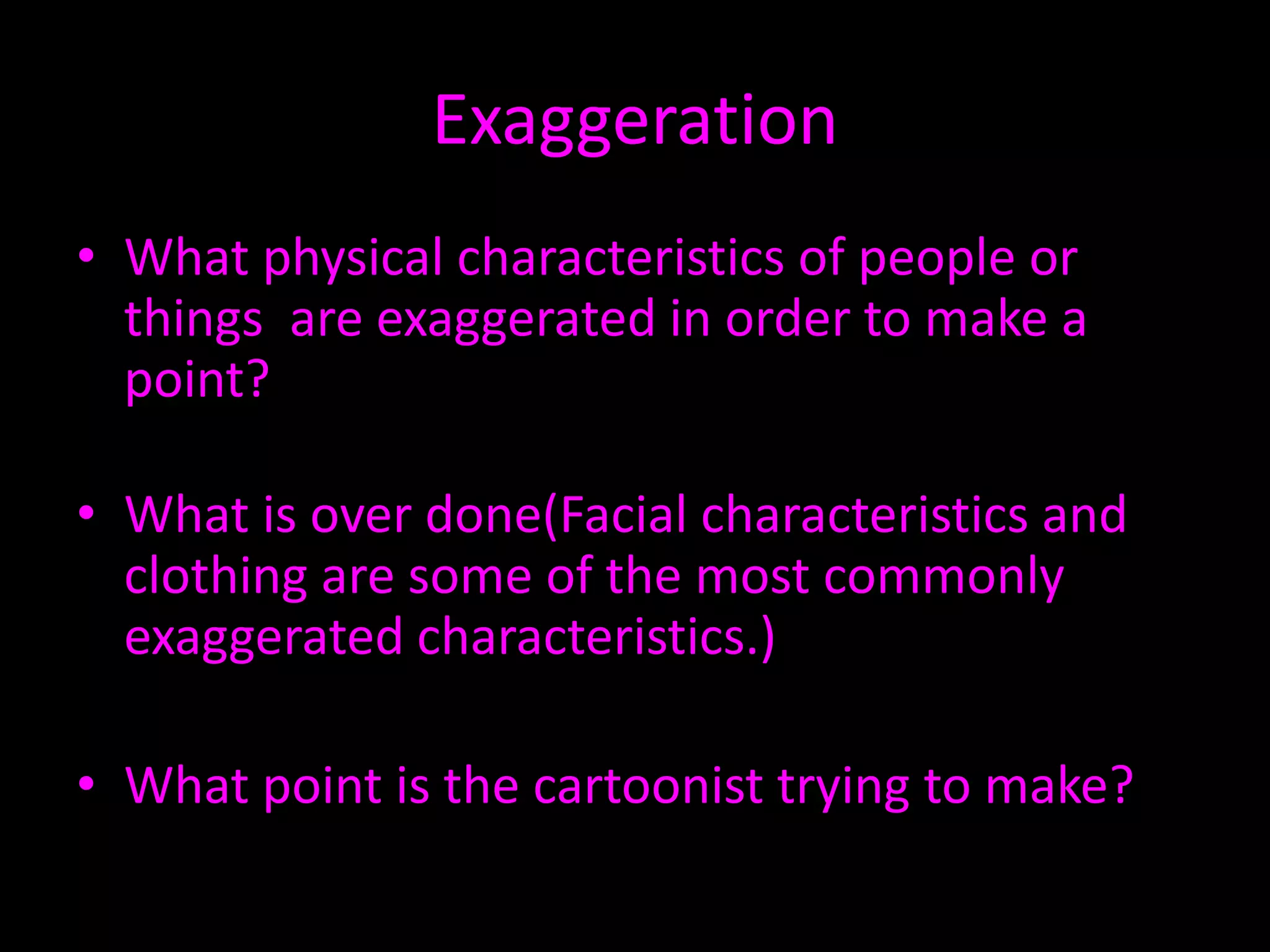 Exaggeration
• What physical characteristics of people or
things are exaggerated in order to make a
point?
• What is over done(Facial characteristics and
clothing are some of the most commonly
exaggerated characteristics.)

• What point is the cartoonist trying to make?

 